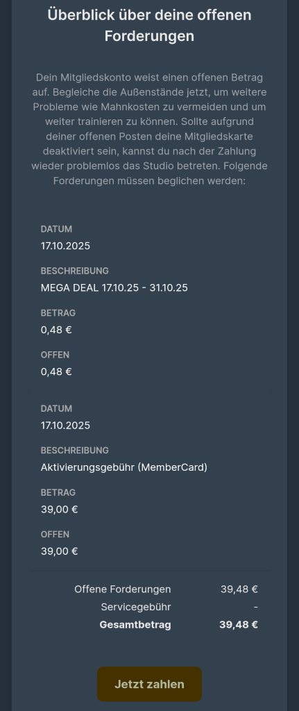Überblick über deine offenen 
Forderungen 
Dein Mitgliedskonto weist einen offenen Betrag 
auf. Begleiche die Außenstände jetzt, um weitere 
Probleme wie Mahnkosten zu vermeiden und um 
weiter trainieren zu können. Sollte aufgrund 
deiner offenen Posten deine Mitgliedskarte 
deaktiviert sein, kannst du nach der Zahlung 
wieder problemlos das Studio betreten. Folgende 
Forderungen müssen beglichen werden: 
DATUM 
17.10.2025 
BESCHREIBUNG 
MEGA DEAL 17.10.25 - 31.10.25 
BETRAG 
0,48 € 
OFFEN 
0,48 € 
DATUM 
17.10.2025 
BESCHREIBUNG 
Aktivierungsgebühr (MemberCard) 
BETRAG 
39,00 € 
OFFEN 
39,00 € 
Offene Forderungen 
39,48 € 
Servicegebühr 
Gesamtbetrag 
39,48 € 
Jetzt zahlen 
